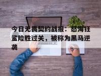 星空体育全站-今日无畏契约战报：怒海狂鲨险胜过关，被称为黑马逆袭的简单介绍